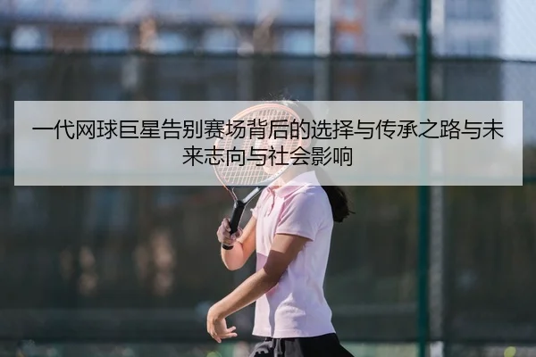 一代网球巨星告别赛场背后的选择与传承之路与未来志向与社会影响