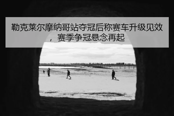 勒克莱尔摩纳哥站夺冠后称赛车升级见效，赛季争冠悬念再起
